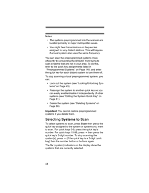 Page 4444Notes: 
• The systems preprogrammed into the scanner are 
located primarily in major metropolitan areas. 
• You might hear transmissions on frequencies 
assigned to very distant stations. This will happen 
if a local system also uses the same frequency. 
You can scan the preprogrammed systems more 
efficiently by preventing the BR330T from trying to 
scan systems that are not in your area. To do this, 
refer to the quick key assignments listed in
 “Preprogrammed Systems” on Page 148, and enter 
the...