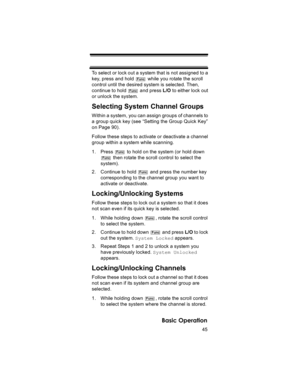 Page 4545
Basic Operation
To select or lock out a system that is not assigned to a 
key, press and hold   while you rotate the scroll 
control until the desired system is selected. Then, 
continue to hold   and press L/O to either lock out 
or unlock the system.
Selecting System Channel Groups
Within a system, you can assign groups of channels to 
a group quick key (see “Setting the Group Quick Key” 
on Page 90). 
Follow these steps to activate or deactivate a channel 
group within a system while scanning.
1....
