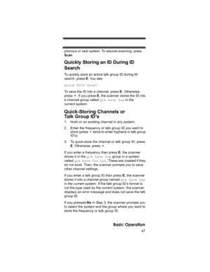 Page 4747
Basic Operation
previous or next system. To resume scanning, press 
Scan.
Quickly Storing an ID During ID 
Search
To quickly store an active talk group ID during ID 
search, press E. You see:
Quick TGID Save?
To save the ID into a channel, press E. Otherwise, 
press  . If you press E, the scanner stores the ID into 
a channel group called Qck Save Grp in the 
current system.
Quick-Storing Channels or
Talk Group ID’s
1. Hold on an existing channel in any system.
2. Enter the frequency or talk group ID...