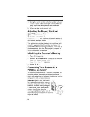 Page 5656
4. Using the scroll control, select a number between 
-8 and 7 seen in the lower right corner of the dis-
play. Adjust the setting for the best reception.
5. When set, tap scroll once to exit.
Adjusting the Display Contrast
 J 4 Settings J L 
4 
Adjust Contrast  L 
Contrast 1 - 15 the scanner adjusts the display to 
the contrast level you select.
This setting controls the display’s contrast (how light 
or dark it appears). Use this setting to change the 
contrast for different viewing conditions....