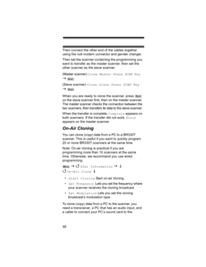 Page 5858 Then connect the other end of the cables together 
using the null modem connector and gender changer.
Then set the scanner containing the programming you 
want to transfer as the master scanner, then set the 
other scanner as the slave scanner.
(Master scanner) Clone Master Press SCAN Key 
J  
(Slave scanner) Clone Slave Press SCAN Key 
J  
When you are ready to clone the scanner, press   
on the slave scanner first, then on the master scanner. 
The master scanner checks the connection between the...