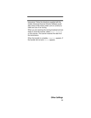 Page 5959
Other Settings
transceiver. Follow the directions supplied with the 
Uniden Advanced Scanner Director Software (avail-
able online at http://www.uniden.com) to construct a 
cable and use on-air cloning.
When you are receiving the cloning broadcast and are 
ready to clone the scanner, select Start Cloning 
on the scanner. The scanner receives the data from 
the transmission 
When the transfer is complete, Complete appears. If 
the transfer did not work, Error appears. 