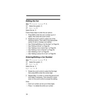 Page 6464
Editing the Car
 J Program System J L  
4 
Select the system L  
4 Edit Car L  
Select the car 
L
Follow these steps to enter the car options.
1. Press 0-9 to enter the car’s number (up to 3 
digits), then press the scroll control.
2. Rotate the scroll control to select one of the 
following options. Then refer to the appropriate 
section to set or change a car setting.
• See “Entering/Editing a Car Number” on Page 64.
• See “Editing a Driver” on Page 65.
• See “Setting a Car’s Quick Key” on Page 65....