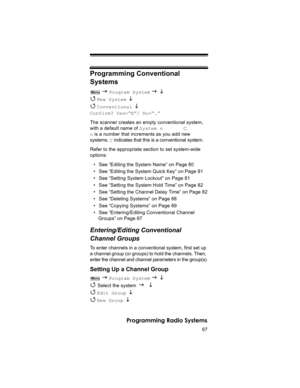 Page 6767
Programming Radio Systems
Programming Conventional 
Systems
 J Program System J L 
4 
New System  L 
4 
Conventional L 
Confirm? Yes=“E”/ No=“.”
The scanner creates an empty conventional system, 
with a default name of System n       C.  
n is a number that increments as you add new 
systems. C indicates that this is a conventional system.
Refer to the appropriate section to set system-wide 
options:
• See “Editing the System Name” on Page 80
• See “Editing the System Quick Key” on Page 81
• See...