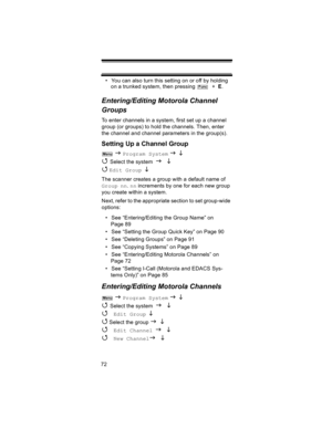 Page 7272• You can also turn this setting on or off by holding 
on a trunked system, then pressing    +  E.
Entering/Editing Motorola Channel 
Groups
To enter channels in a system, first set up a channel 
group (or groups) to hold the channels. Then, enter 
the channel and channel parameters in the group(s).
Setting Up a Channel Group
 J Program System J L 
4 
Select the system J L 
4 
Edit Group L 
The scanner creates a group with a default name of 
Group nn. nn increments by one for each new group 
you create...