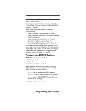 Page 7373
Programming Radio Systems
Enter a talk group ID J L
Note: You can enter I-Calls by pressing   then the 
I-Call number.  You can enter the I-Call wild card by 
pressing  then 0.
Refer to the appropriate section to change a 
channel setting:
• See “Editing the Channel Name” on Page 91
• See “Editing the Talk Group ID (Trunked Channels 
Only)” on Page 94
• See “Setting Channel Lockout” on Page 96
• See “Deleting Channels” on Page 97
• See “Copying/Pasting Channels” on Page 97
To program another channel...