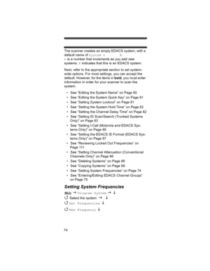 Page 7474The scanner creates an empty EDACS system, with a 
default name of System n       E.  
n is a number that increments as you add new 
systems. E indicates that this is an EDACS system.
Next, refer to the appropriate section to set system-
wide options. For most settings, you can accept the 
default. However, for the items in bold, you must enter 
information in order for your scanner to scan the 
system.
• See “Editing the System Name” on Page 80
• See “Editing the System Quick Key” on Page 81
• See...