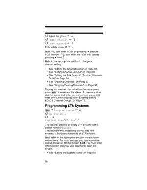 Page 7676
4 Select the group J L 
4 Edit Channel J L
4 
New ChannelJ L
Enter a talk group ID J L
Note: You can enter I-Calls by pressing   then the 
I-Call number.  You can enter the I-Call wild card by 
pressing  then 0.
Refer to the appropriate section to change a 
channel setting:
• See “Editing the Channel Name” on Page 91
• See “Setting Channel Lockout” on Page 96
• See “Editing the Talk Group ID (Trunked Channels 
Only)” on Page 94
• See “Deleting Channels” on Page 97
• See “Copying/Pasting Channels” on...