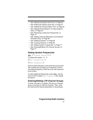 Page 7777
Programming Radio Systems
• See “Setting the System Hold Time” on Page 82
• See “Editing the System Quick Key” on Page 81
• See “Setting the Channel Delay Time” on Page 82
• See “Setting ID Scan/Search (Trunked Systems 
Only)” on Page 83
• See “Reviewing Locked Out Frequencies” on 
Page 111
• See “Setting Channel Attenuation (Conventional 
Channels Only)” on Page 96
• See “Deleting Systems” on Page 88
• See “Copying Systems” on Page 89
• See “Setting System Frequencies” on Page 77
•See...