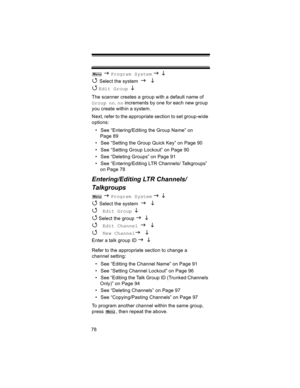 Page 7878 
J Program System J L 
4 
Select the system J L 
4 
Edit Group L 
The scanner creates a group with a default name of 
Group nn. nn increments by one for each new group 
you create within a system.
Next, refer to the appropriate section to set group-wide 
options:
• See “Entering/Editing the Group Name” on 
Page 89
• See “Setting the Group Quick Key” on Page 90
• See “Setting Group Lockout” on Page 90
• See “Deleting Groups” on Page 91
• See “Entering/Editing LTR Channels/ Talkgroups” 
on Page 78...