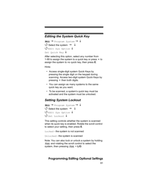 Page 8181
Programming/Editing Optional Settings
Editing the System Quick Key
 J Program System J L 
4 
Select the system J L 
4 
Edit Sys Option  L 
Set Quick Key  L 
After selecting this option, select any number from 
1-99 to assign the system to a quick key or press   to 
assign the system to no quick key, then press E.
Hints:
• Access single-digit system Quick Keys by 
pressing the single digit on the keypad during 
scanning. Access two-digit system Quick Keys by 
pressing   then both digits.
• You can...