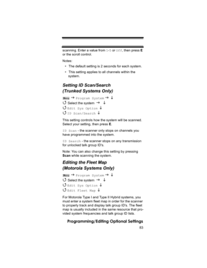 Page 8383
Programming/Editing Optional Settings
scanning. Enter a value from 1-5 or Off, then press E 
or the scroll control.
Notes:
• The default setting is 2 seconds for each system.
• This setting applies to all channels within the 
system.
Setting ID Scan/Search 
(Trunked Systems Only)
 J Program System J L 
4 
Select the system J L 
4 
Edit Sys Option  L 
4 
ID Scan/Search  L 
This setting controls how the system will be scanned. 
Select your setting, then press E.
ID Scan - the scanner only stops on...