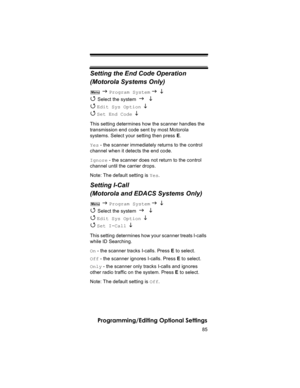 Page 8585
Programming/Editing Optional Settings
Setting the End Code Operation
(Motorola Systems Only)
 J Program System J L 
4 
Select the system J L 
4 
Edit Sys Option  L 
4 
Set End Code  L 
This setting determines how the scanner handles the 
transmission end code sent by most Motorola 
systems. Select your setting then press E.
Yes - the scanner immediately returns to the control 
channel when it detects the end code.
Ignore - the scanner does not return to the control 
channel until the carrier drops....