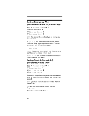 Page 8686
Setting Emergency Alert 
(Motorola and EDACS Systems Only)
 J Program System J L 
4 
Select the system J L 
4 
Edit Sys Option  L 
4 
Emergency Alert  L
Off - the scanner does not alert you to emergency 
transmissions.
Alert 1 - 9 the scanner sounds an alert beep to 
notify you of the emergency transmission. You can 
choose any of 9 different beep types.
J Set Level
Auto - the scanner automatically sets the emergency 
alert beep to the master volume level.
Level 1 - 15 - the scanner adjusts the volume...