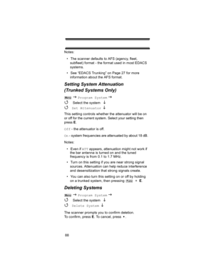 Page 8888 Notes:
• The scanner defaults to AFS (agency, fleet, 
subfleet) format - the format used in most EDACS 
systems.
• See “EDACS Trunking” on Page 27 for more 
information about the AFS format.
Setting System Attenuation 
(Trunked Systems Only)
 J Program System J 
4 
Select the system  L 
4 
Set Attenuator L 
This setting controls whether the attenuator will be on 
or off for the current system. Select your setting then 
press E.
Off - the attenuator is off.
On - system frequencies are attenuated by...