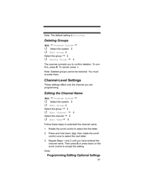 Page 9191
Programming/Editing Optional Settings
Note: The default setting is Unlocked.
Deleting Groups
 J Program System J 
4 
Select the system  L 
4 
Edit Group L 
Select the group J L 
4 Delete Group J L
The scanner prompts you to confirm deletion. To con-
firm, press E. To cancel, press  .
Note: Deleted groups cannot be restored. You must 
re-enter them.
Channel-Level Settings
These settings affect only the channel you are 
programming.
Editing the Channel Name
 J Program System J 
4 
Select the system  L...