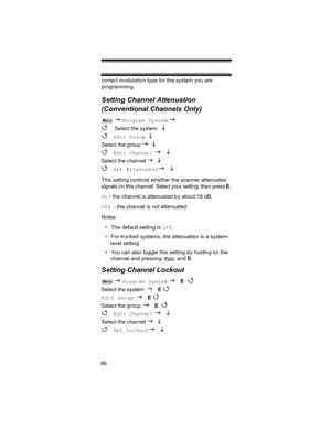 Page 9696correct modulation type for the system you are 
programming.
Setting Channel Attenuation 
(Conventional Channels Only)
 J Program System J 
4 
Select the system  L 
4 
Edit Group L 
Select the group J L 
4 Edit Channel J L
Select the channel J L 
4 Set AttenuatorJ L 
This setting controls whether the scanner attenuates 
signals on this channel. Select your setting, then press E.
On - the channel is attenuated by about 18 dB.
Off - the channel is not attenuated.
Notes: 
• The default setting is Off.
•...