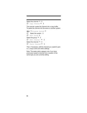 Page 9898Select the channel 
J L 
4 Copy ChannelJ L
The scanner copies the channel into a copy buffer. 
To paste the channel into the same or another system:
 
J Program System J 
4 
Select the system  L 
4 
Edit Group L 
Select the group J L 
4 Edit Channel J L
Select the channel J L 
4 Paste ChannelJ L
Then, if necessary, edit the channel you copied to give 
it a  unique name and other settings.
Note: The paste option appears only if you have 
previously copied a channel from a system of the 
same type you...