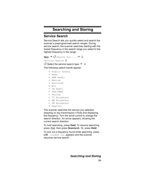 Page 9999
Searching and Storing
Searching and Storing
Service Search
Service Search lets you quickly select and search the 
scanner ’s preprogrammed search ranges. During 
service search, the scanner searches starting with the 
lowest frequency in the search range you select to the 
highest frequency in the range.
 
J 4 Search for ... J L 
Service Search L 
4
 Select the service search type J L 
The following search bands appear.
• Public Safety
• News
• HAM Radio
• Marine
• Railroad
• Air
• CB Radio
•...