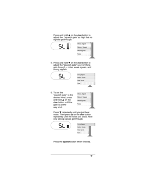 Page 11Press and holdson thechanbutton to
adjust the “squelch gate” so high that no
signals get through.
5.
Press and holdton the
chanbutton to
adjust the “squelch gate” so everything
gets through – noise, weak signals, and
strong signals.
6. To set the
“squelch gate” to the
desired level, press
and holdson the
chanbutton until the
gate is all the
way shut.
Presstrepeatedly until you just hear
noise. Then pressson the
chanbutton
repeatedly until the noise just stops. Now
only strong signals get through.
Press...