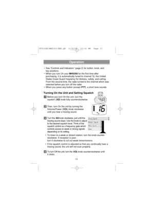 Page 13Operation
• See “Controls and Indicators” (page 2) for button, knob, and 
key positions.
• When you turn On your MHS350for the first time after
purchasing, it is automatically tuned to channel 16, the United
States Coast Guard frequency for distress, safety, and calling.
From the second time, the radio turned to the channel which was
selected before you turn off the radio.
• When you press any button (except 
PTT), a short tone sounds.
Turning On the Unit and Setting Squelch
Before you turn On the unit,...