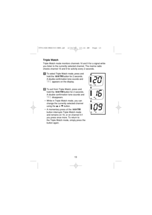 Page 15Triple Watch
Triple Watch mode monitors channels 16 and 9 for a signal while
you listen to the currently selected channel. The marine radio
checks channel 16 and 9 for activity every 2 seconds.
To select Triple Watch mode, press and
hold the 
16/9/TRIbutton for 2 seconds. 
A double confirmation tone sounds and
TRIappears on the display.
To exit from Triple Watch, press and
hold the 
16/9/TRIbutton for 2 seconds.
A double confirmation tone sounds and
TRIdisappears.
• While in Triple Watch mode, you can...