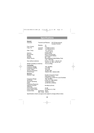 Page 32Specifications
General
Channels Transmit and Receive All US/International/
Canada Channel
Weather 10
Freq. Control PLL
Freq. Tol.  Transmit 1.5 PPM (at 25°C)
Receive  1.5 PPM (at 25°C)
Oper. Temp.  -4°F (-20°C) to
+122°F(+50°C)
Antenna Flexible Whip
Microphone  Built-in Electret type
Display  Liquid Crystal Display
Speaker 8Ω1 Watt
Power Source  Rechargeable Ni-MH Battery Pack
7.2V  1100 mAh
Size (without antenna)  5.8 (H) x 2.7 (W) x 1.68 (D) inch
148 (H) x 67 (W) x 42 (D) mm
Weight (w/battery &...