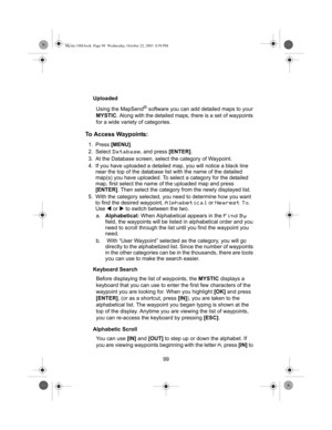 Page 10199 Uploaded
Using the MapSend
® software you can add detailed maps to your 
MYSTIC. Along with the detailed maps, there is a set of waypoints 
for a wide variety of categories. 
To Access Waypoints:
1. Press [MENU].
2. Select 
Database, and press [ENTER].
3. At the Database screen, select the category of Waypoint.
4. If you have uploaded a detailed map, you will notice a black line 
near the top of the database list with the name of the detailed 
map(s) you have uploaded. To select a category for the...