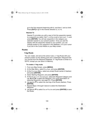 Page 102100 go to the first waypoint beginning with 
B, and then C and so forth. 
Press [OUT] to go in the reverse direction (
C, B, A).
Nearest To
Nearest To provides you with a way to find the waypoints nearest 
to a waypoint you select. Set 
Find By is set to Nearest To and 
press [ENTER]. You will see waypoints in the category you 
selected nearest to your present position. Once you see the 
display with the waypoints nearest to your position, you can 
change position to any waypoint in the database, or to...