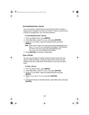 Page 104102
Activate/Deactivate a Route
You can activate or deactivate any stored Route. When a Route is 
being used to navigate, it is said to be active. When you want to use 
a Route to navigate with, you must first activate it.
To Activate/Deactivate a Route:
1. From any Map Screen, press [MENU].
2. At the Map Menu, select 
Routes, and press [ENTER].
3. At the 
Routes Menu, select the desired Route and press 
[MENU].
Note:If the route is active, the next screen will automatically have 
Deactivate Route...