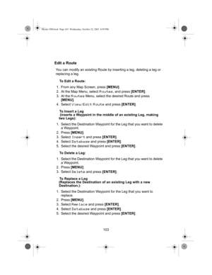 Page 105103
Edit a Route
You can modify an existing Route by inserting a leg, deleting a leg or 
replacing a leg.To Edit a Route:
1. From any Map Screen, press  [MENU].
2. At the Map Menu, select 
Routes, and press  [ENTER].
3. At the 
Routes Menu, select the desired Route and press 
[MENU] .
4. Select 
View/Edit Route and press  [ENTER].
To Insert a Leg
 (inserts a Waypoint in the middle of an existing Leg, making 
two Legs):
1.  Select the Destination Waypoint fo r the Leg that you want to  delete 
a...