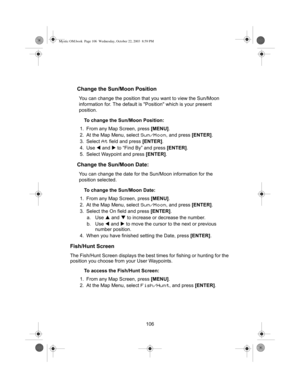 Page 108106
Change the Sun/Moon Position
You can change the position that you want to view the Sun/Moon 
information for. The default is Position which is your present 
position.
To change the Sun/Moon Position:
1. From any Map Screen, press  [MENU].
2. At the Map Menu, select 
Sun/Moon, and press  [ENTER].
3. Select 
At field and press  [ENTER].
4. Use  W and  X to “Find By” and press  [ENTER].
5. Select Waypoint and press  [ENTER].
Change the Sun/Moon Date:
You can change the date for the Sun/Moon information...