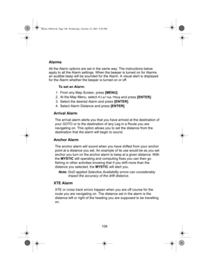 Page 110108
Alarms
All the Alarm options are set in the same way. The instructions below 
apply to all the Alarm settings. When the beeper is turned on for Alarms 
an audible beep will be sounded for the Alarm. A visual alert is displayed 
for the Alarm whether the beeper is turned on or off.
To set an Alarm:
1. From any Map Screen, press [MENU].
2. At the Map Menu, select 
Alarms/Msg and press [ENTER].
3. Select the desired Alarm and press [ENTER].
4. Select Alarm Distance and press [ENTER].
Arrival Alarm
The...