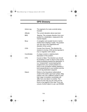 Page 11611 4 Active Leg The segment of a route currently being 
traveled.
Altitude The current elevation above sea level.
BRG  Bearing. The compass direction from your 
position to a destination, measured to the 
nearest degree.
Buoy A navigation aid (usually found in marine 
charts) that is floating in water. The position 
can vary due to the magnitude and 
direction of the current.
COG Course Over Ground. The direction the 
receiver is moving. COG can be reported in 
true or magnetic north values.
Coordinates...