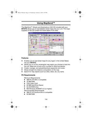 Page 12011 8 The MapSend™ Streets and Destinations USA CD included with your 
MYSTIC allows you to load detailed street maps into your unit. The maps 
supplied on the CD contain full street detail of US cities.
Features
zEnables you to load street maps for any region in the United States 
into your MYSTIC.
zAllows you to cut any rectangular map region you choose to load into 
the unit. Maps are not pre-cut to counties or other boundaries.
zCreate, manage, and upload/download waypoints and routes.
zAllows...