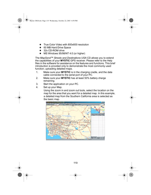 Page 12111 9
zTrue Color Video with 800x600 resolution
z60 MB Hard Drive Space
z32x CD-ROM drive
zMS Windows 95/98/NT 4.0 (or higher)
The MapSend™ Streets and Destinations USA CD allows you to extend 
the capabilities of your MYSTIC GPS receiver. Please refer to the Help 
files in the software for assistance on the features and functions. This brief 
introduction is provided only to demonstrate the most commonly used 
function; uploading detailed maps.
1. Make sure your MYSTIC is in the charging cradle, and the...