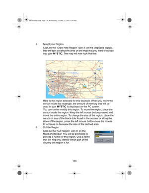 Page 122120 5. Select your Region
Click on the “Draw New Region” icon   on the MapSend toolbar. 
Use the tool to select the area on the map that you want to upload 
into your MYSTIC. The map will now look like this:
Here is the region selected for this example. When you move the 
cursor inside the rectangle, the amount of memory that will be 
used in your MYSTIC is displayed on the PC screen.
You can further modify this region. To move the region, place the 
cursor inside the region. Keep the left mouse button...