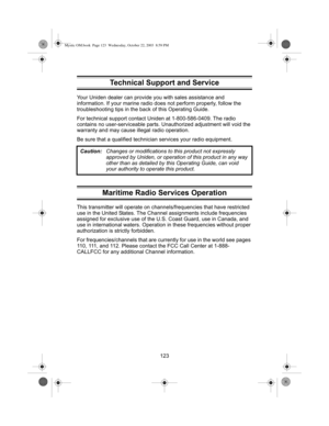 Page 125123 Your Uniden dealer can provide you with sales assistance and 
information. If your marine radio does not perform properly, follow the 
troubleshooting tips in the back of this Operating Guide.
For technical support contact Uniden at 1-800-586-0409. The radio 
contains no user-serviceable parts. Unauthorized adjustment will void the 
warranty and may cause illegal radio operation.
Be sure that a qualified technician services your radio equipment.
Maritime Radio Services Operation
This transmitter will...