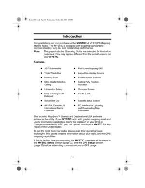 Page 1614 Congratulations on your purchase of the MYSTIC full VHF/GPS Mapping 
Marine Radio. The MYSTIC is designed with exacting standards to 
provide reliability, long life, and outstanding performance.
Note:The graphics in this Operating Guide are intended for illustration 
purposes. They may appear different from the actual screens on 
your MYSTIC.
Features
The included MapSend™ Streets and Destinations USA software 
enhances the utility of your MYSTIC radio with greater mapping detail and 
useful...