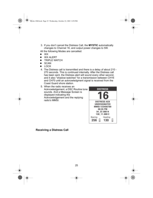 Page 2725 3. If you don’t cancel the Distress Call, the MYSTIC automatically 
changes to Channel 16, and output power changes to 5W.
All the following Modes are cancelled:
zWX
zWX ALERT
zTRIPLE WATCH
zSCAN
zLOCK
4. The Distress call is transmitted and there is a delay of about 210 - 
270 seconds. This is continued internally. After the Distress call 
has been sent, the Distress alert will sound every other second, 
and it also shadow-watches for a transmission between CH16 
and CH70 until an acknowledgment...