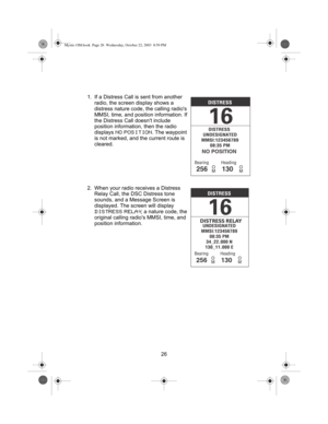 Page 2826 1. If a Distress Call is sent from another 
radio, the screen display shows a 
distress nature code, the calling radios 
MMSI, time, and position information. If 
the Distress Call doesnt include 
position information, then the radio 
displays 
NO POSITION. The waypoint 
is not marked, and the current route is 
cleared.
2. When your radio receives a Distress 
Relay Call, the DSC Distress tone 
sounds, and a Message Screen is 
displayed. The screen will display 
DISTRESS RELAY, a nature code, the...