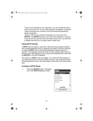 Page 5351 To give more meaning to your waypoints, you can change the name 
and icon for each one. You can also add a text message to a waypoint 
These procedures are covered in the GPS Advanced Operations 
Section (page 96).
There is a limit to the number of waypoints you can store in the 
MYSTIC. The MYSTIC will store up to 500 user waypoints in memory. 
If you should ever get that many and need to input more, you will have 
to delete ones that you no longer need to make room.
Using GOTO Routes
A GOTO route is...