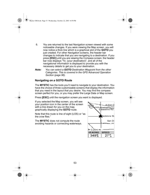 Page 5553 6. You are returned to the last Navigation screen viewed with some 
noticeable changes. If you were viewing the Map screen, you will 
now notice a thick line which is a graphical plot of the GOTO you 
just created. For other Navigation screens, the header bar 
changes to indicate that you are navigating to a destination. If you 
press [ESC] until you are viewing the Compass screen, the header 
bar now displays “To: (your destination)”, and all of the 
navigational information is displayed to provide...