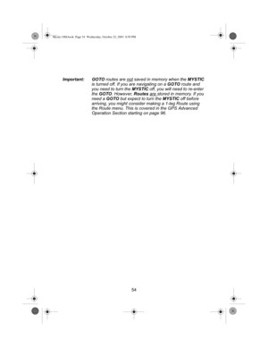 Page 5654
Important: GOTO
 routes are not
 saved in memory when the  MYSTIC 
is turned off. If you are navigating on a  GOTO route and 
you need to turn the  MYSTIC off, you will need to re-enter 
the  GOTO . However,  Routes are 
stored in memory. If you 
need a  GOTO but expect to turn the  MYSTIC off before 
arriving, you might consider making a 1-leg Route using 
the Route menu. This is covered in the GPS Advanced 
Operation Section starting  on page 96.
Mystic OM.book  Page 54  Wednesday, October 22, 2003...