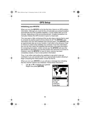 Page 5755
Initializing your MYSTIC
When you turn the MYSTIC on for the first time, there is no GPS position 
information. Although you could let the unit calculate your present position 
automatically from the available satellites, it could initially take up to 20 
minutes, depending on the surrounding terrain. A better procedure is to 
manually initialize the GPS function to give it a head start.
This may seem a little confusing at first as why does a device that is used 
to compute its position need to know...