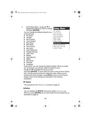 Page 6058
3. At the Setup Menu, use 
S and  T to 
highlight the setting you want to change 
and press  [ENTER].
You can change the default setting for any 
of the following:
zRF Select
zInitialize
zNav Screens
zCoord System
zMap Datum
zElev Mode
zTime Format
zNav Units
zNorth Reference
zDaylight Savings
zLight Timer
zBeeper
zClear Memory
zNMEA
zBaud Rate
zSimulate
zLanguage
At this menu, you can  change the default settings. When you select 
any of the  items, you will see a different selection menu. 
Use S...