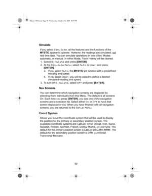 Page 6159
Simulate
If you select Simulate, all the features and the functions of the 
MYSTIC appear to operate. However, the readings are simulated, not
 
real time data. You can simulate operations in one of two Modes: 
automatic, or manual. In either Mode, Track History will be cleared.
1. Select 
Simulate and press [ENTER].
2. At the 
Simulate Menu, select Auto or User and press 
[ENTER].
a. If you select 
Auto, the MYSTIC will function with a predefined 
heading and speed.
b. If you select 
User, you will...