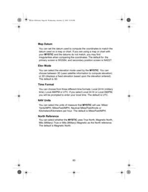 Page 6260
Map Datum
You can set the datum used to compute the coordinates to match the 
datum used on a map or chart. If you are using a map or chart with 
your  MYSTIC  and the datums do not match, you may find 
irregularities when  comparing the coordinates. The default for  the 
primary screen is WGS84, and secondary position screen is NAD27.
Elev Mode
You can select the elevation mode used by the  MYSTIC. You can 
choose between 3D (uses satellite in formation to compute elevation) 
or 2D (displays a fixed...