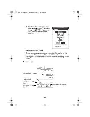 Page 6967 3. You’ll see this warning message. 
Use W and X to select 
Yes or No, 
and press [ENTER]. If you select 
Yes, all Track history will be 
cleared.
Customizable Data Fields
These fields display navigational information for viewing on the 
Map screen. You can turn off the data fields to allow more map 
viewing area.You can also customize these fields. See page 64 for 
details.
Cursor Mode
W. Gladstone St.
348O
M25.4M
I
Cursor Icon
Map Scale 
Indicator
Waypoint Name Cursor
Information
Block
Mystic...