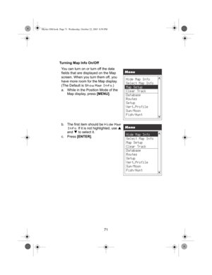 Page 7371 Turning Map Info On/Off
You can turn on or turn off the data 
fields that are displayed on the Map 
screen. When you turn them off, you 
have more room for the Map display. 
(The Default is 
Show Map Info.)
a. While in the Position Mode of the 
Map display, press [MENU].
b. The first item should be 
Hide Map 
Info
. If it is not highlighted, use S 
and T to select it.
c. Press [ENTER].
Mystic OM.book  Page 71  Wednesday, October 22, 2003  8:59 PM 